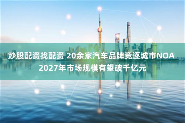 炒股配资找配资 20余家汽车品牌竞逐城市NOA 2027年市场规模有望破千亿元