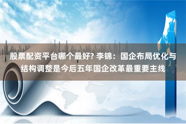 股票配资平台哪个最好? 李锦：国企布局优化与结构调整是今后五年国企改革最重要主线