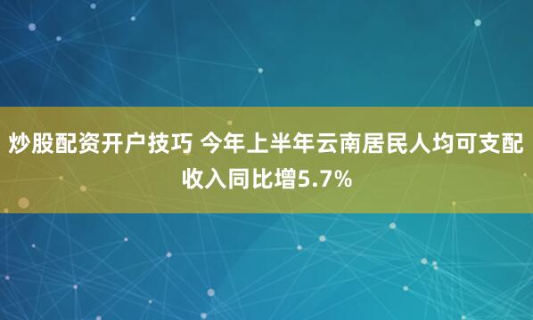 炒股配资开户技巧 今年上半年云南居民人均可支配收入同比增5.7%