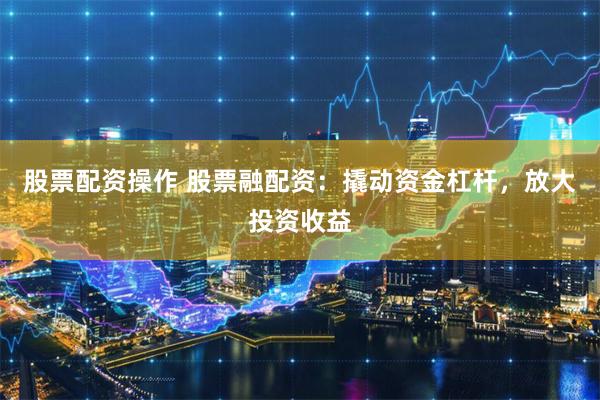 股票配资操作 股票融配资：撬动资金杠杆，放大投资收益