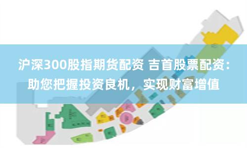 沪深300股指期货配资 吉首股票配资：助您把握投资良机，实现财富增值