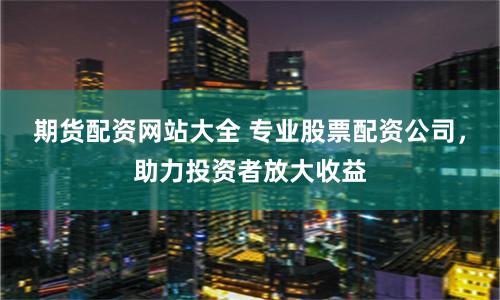 期货配资网站大全 专业股票配资公司，助力投资者放大收益