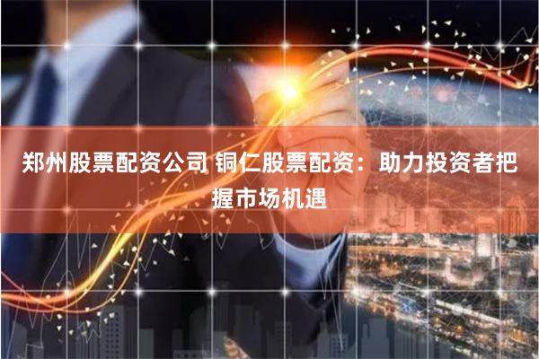 郑州股票配资公司 铜仁股票配资：助力投资者把握市场机遇