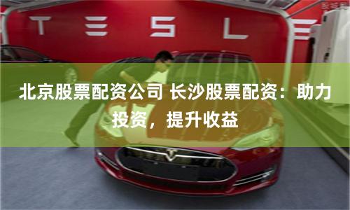 北京股票配资公司 长沙股票配资：助力投资，提升收益
