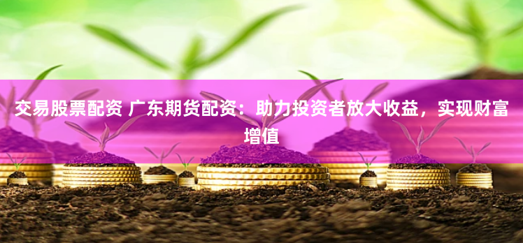 交易股票配资 广东期货配资：助力投资者放大收益，实现财富增值
